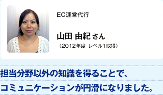EC運営代行 山田 由紀さん（2012年度レベル1取得）／担当分野以外の知識を得ることで、コミュニケーションが円滑になりました。